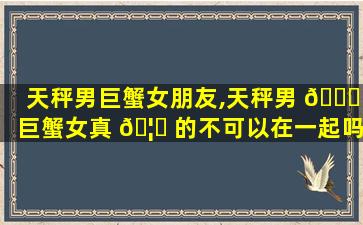 天秤男巨蟹女朋友,天秤男 🐅 巨蟹女真 🦉 的不可以在一起吗